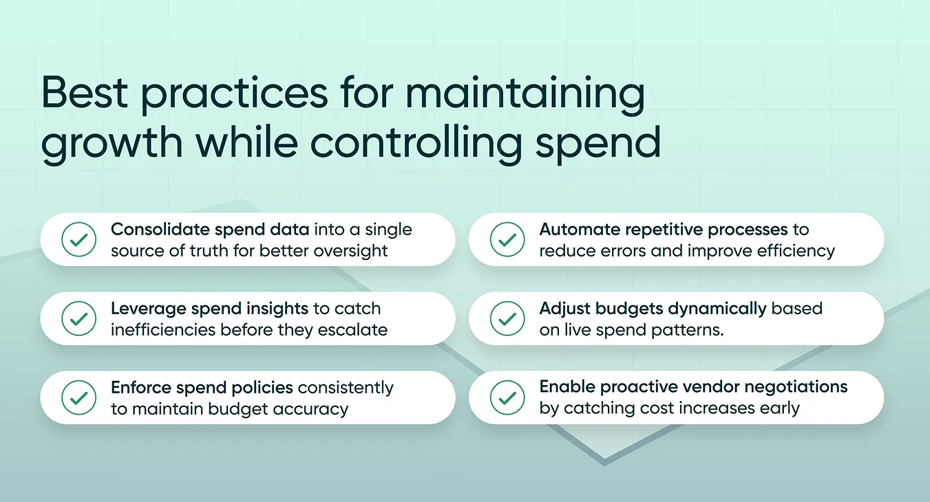 How to Control Company Spending Without Slowing Growth 4 The image showcases best practices for maintaining business growth while effectively managing spend. The practices are presented in a visually structured format with checkmark icons next to each recommendation. They include: Consolidate spend data into a single source of truth for better oversight Automate repetitive processes to reduce errors and improve efficiency Leverage spend insights to catch inefficiencies before they escalate Adjust budgets dynamically based on live spend patterns Enforce spend policies consistently to maintain budget accuracy Enable proactive vendor negotiations by catching cost increases early The background features a subtle green gradient with line graphs symbolizing growth and efficiency.